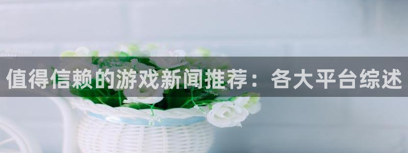 欧博娱乐下载链接：值得信赖的游戏新闻推荐：各大平台综述